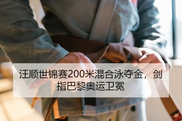汪顺世锦赛200米混合泳夺金，剑指巴黎奥运卫冕